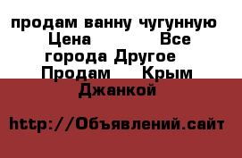  продам ванну чугунную › Цена ­ 7 000 - Все города Другое » Продам   . Крым,Джанкой